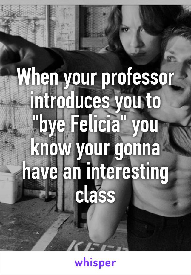 When your professor introduces you to "bye Felicia" you know your gonna have an interesting class