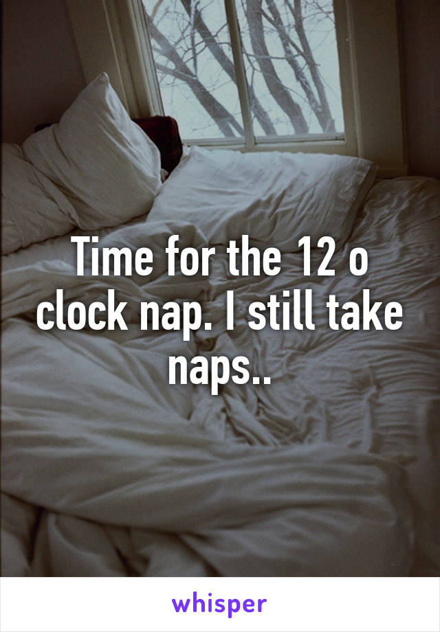 Time for the 12 o clock nap. I still take naps..