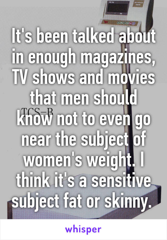 It's been talked about in enough magazines, TV shows and movies that men should know not to even go near the subject of women's weight. I think it's a sensitive subject fat or skinny. 