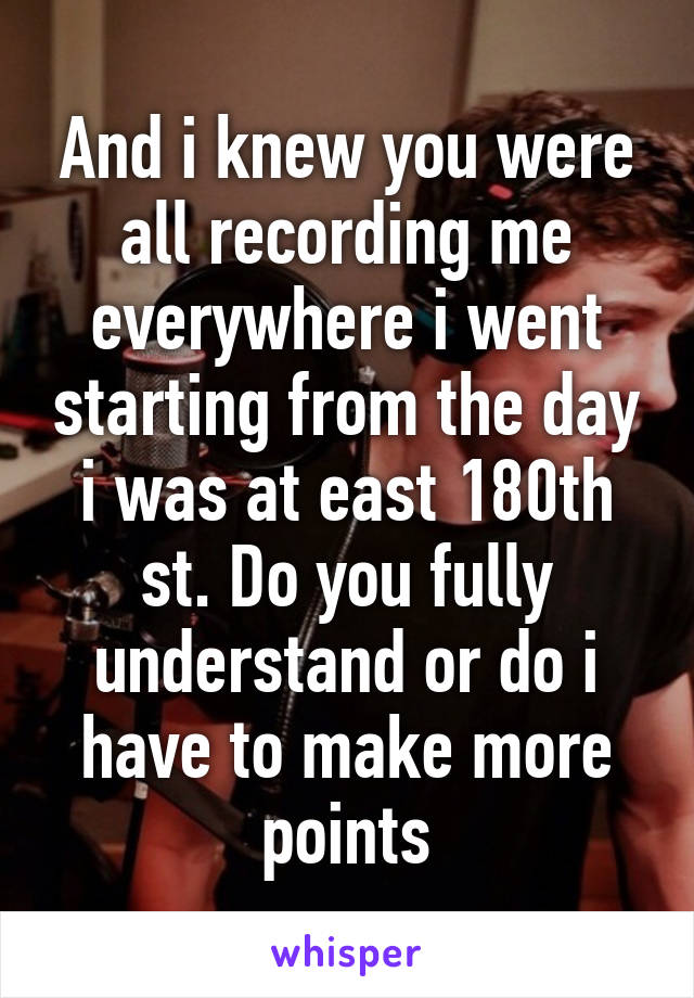 And i knew you were all recording me everywhere i went starting from the day i was at east 180th st. Do you fully understand or do i have to make more points