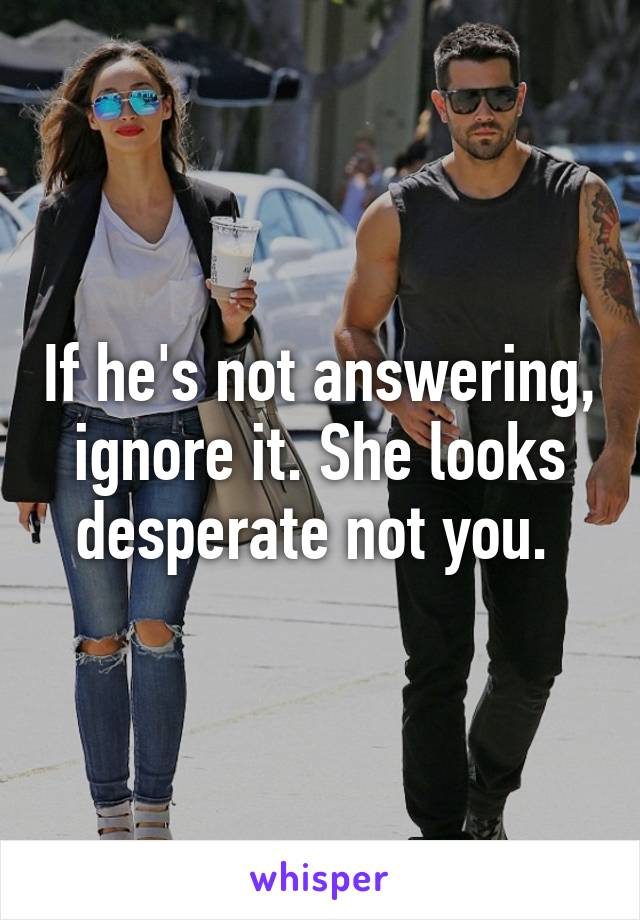 If he's not answering, ignore it. She looks desperate not you. 