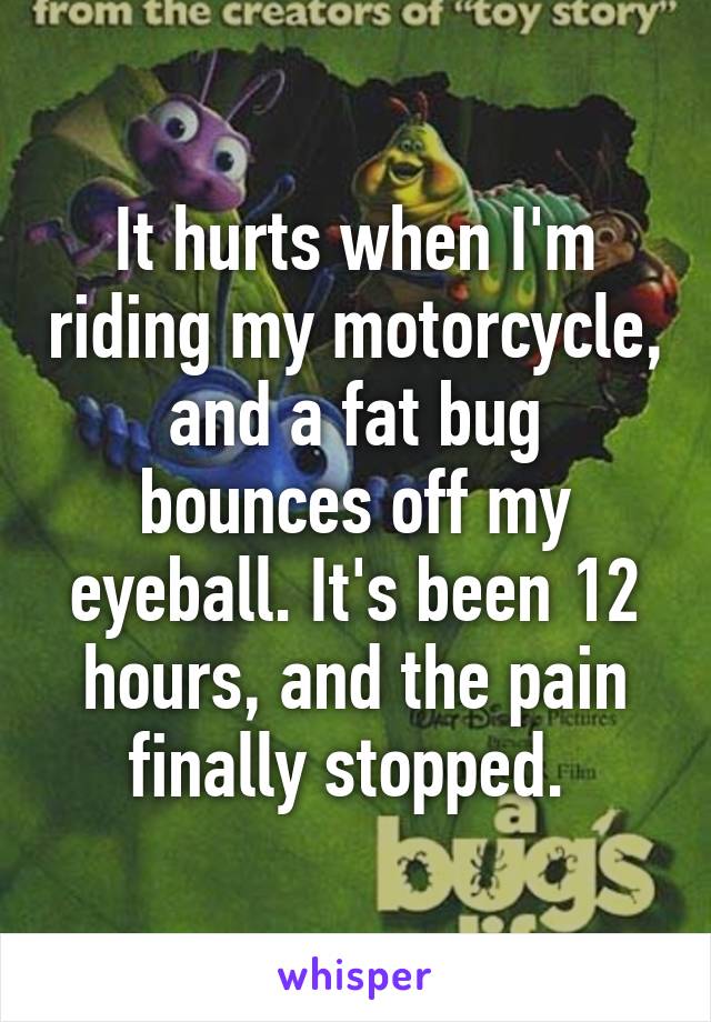 It hurts when I'm riding my motorcycle, and a fat bug bounces off my eyeball. It's been 12 hours, and the pain finally stopped. 