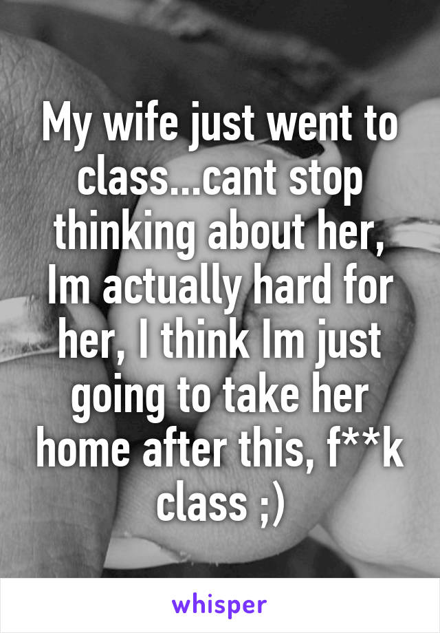 My wife just went to class...cant stop thinking about her, Im actually hard for her, I think Im just going to take her home after this, f**k class ;)