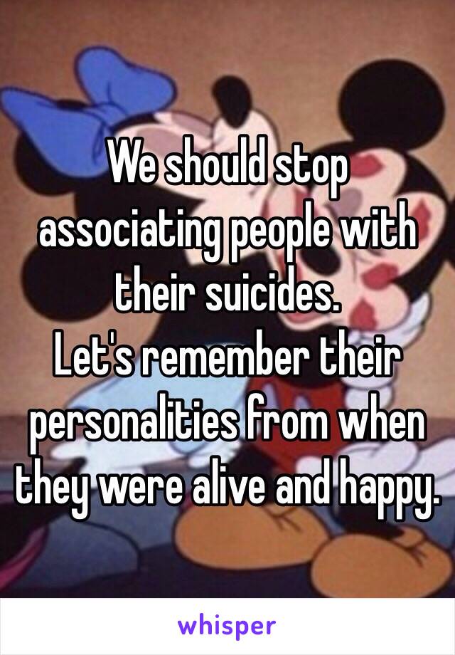 We should stop associating people with their suicides. 
Let's remember their personalities from when they were alive and happy.
