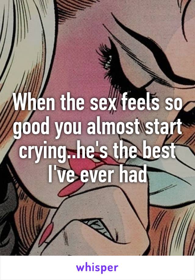 When the sex feels so good you almost start crying..he's the best I've ever had