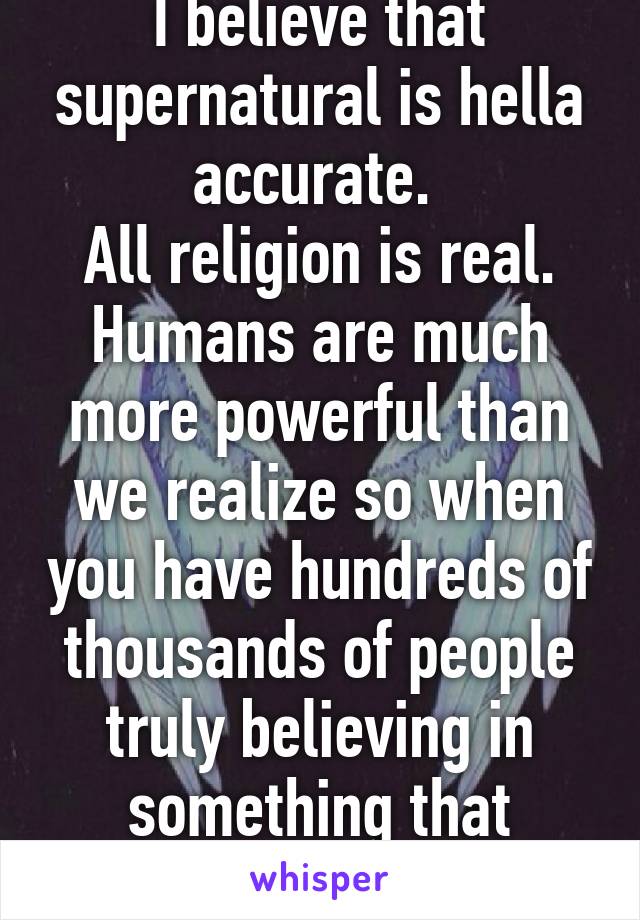 I believe that supernatural is hella accurate. 
All religion is real. Humans are much more powerful than we realize so when you have hundreds of thousands of people truly believing in something that makes it real. 