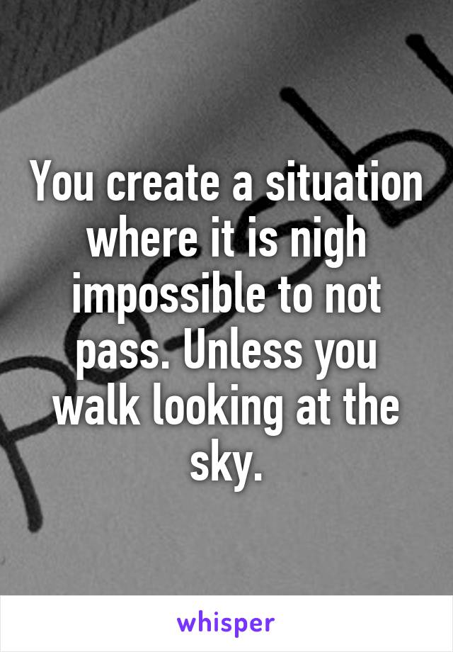 You create a situation where it is nigh impossible to not pass. Unless you walk looking at the sky.