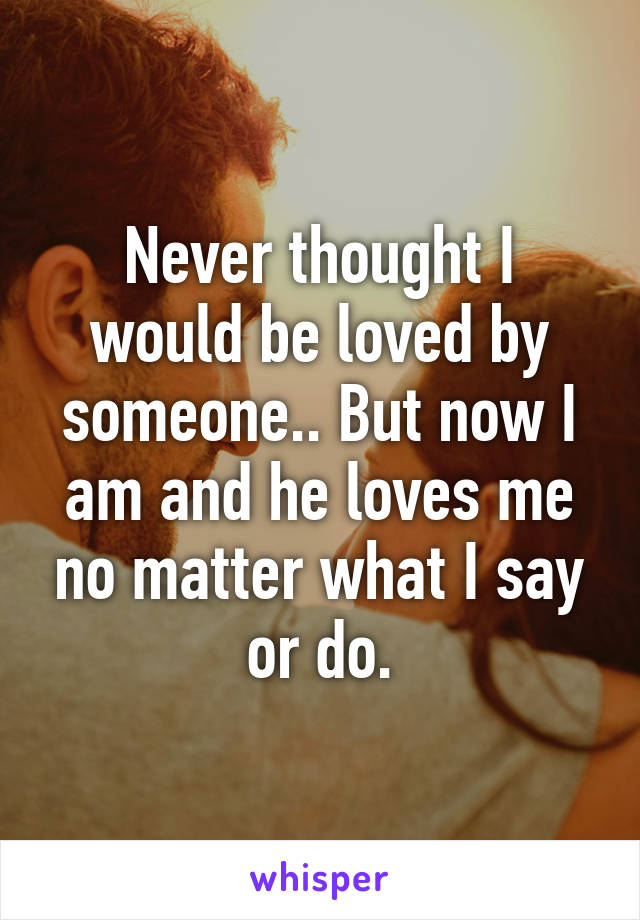 Never thought I would be loved by someone.. But now I am and he loves me no matter what I say or do.