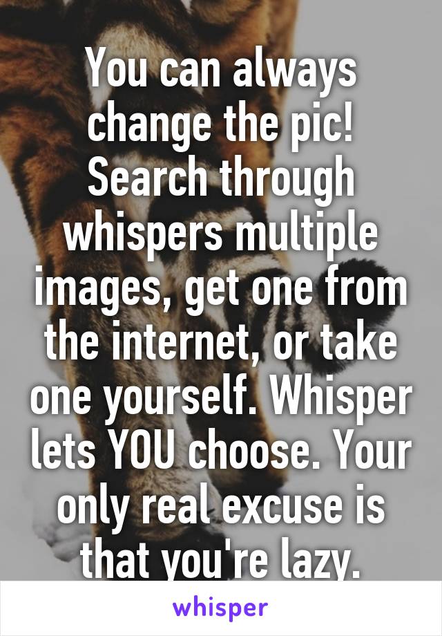 You can always change the pic! Search through whispers multiple images, get one from the internet, or take one yourself. Whisper lets YOU choose. Your only real excuse is that you're lazy.