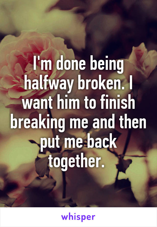 I'm done being halfway broken. I want him to finish breaking me and then put me back together. 