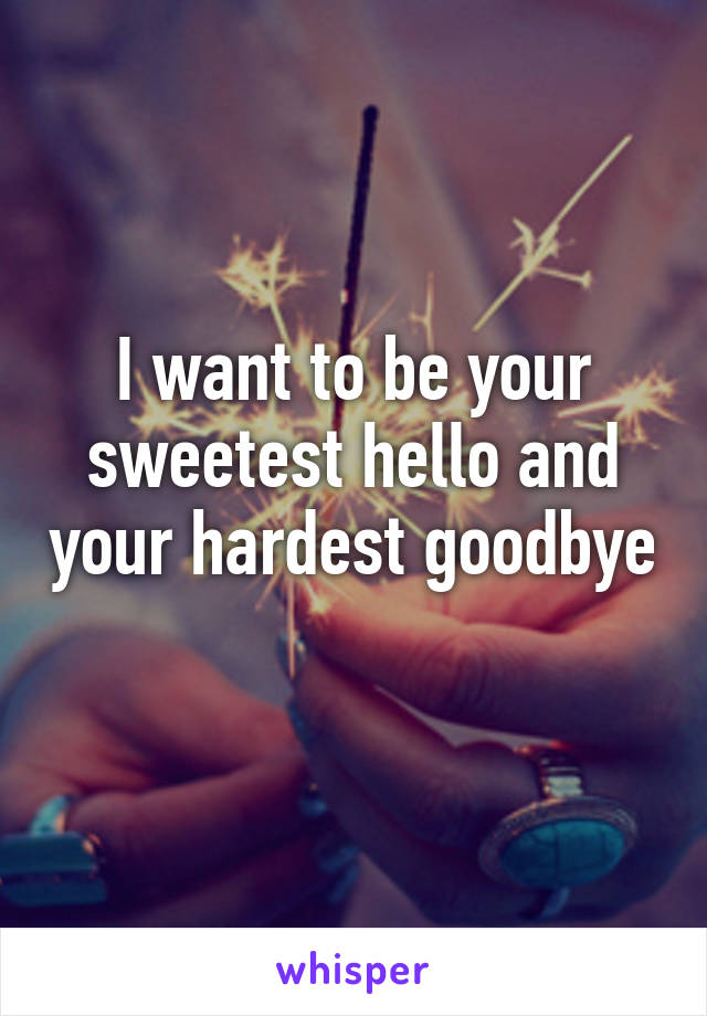 I want to be your sweetest hello and your hardest goodbye 