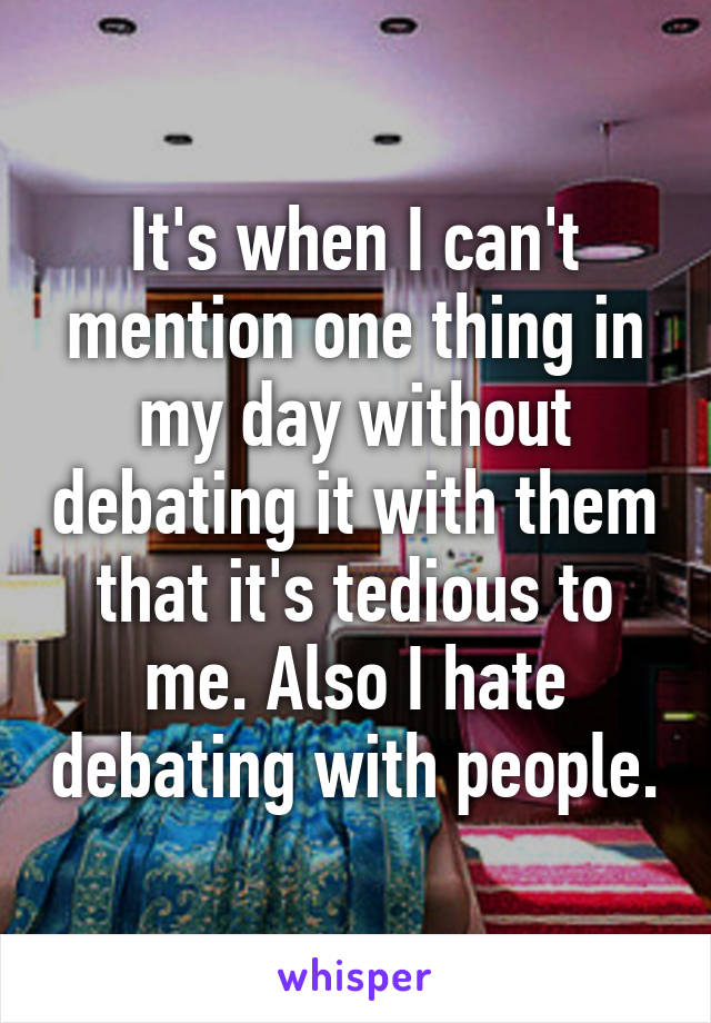 It's when I can't mention one thing in my day without debating it with them that it's tedious to me. Also I hate debating with people.