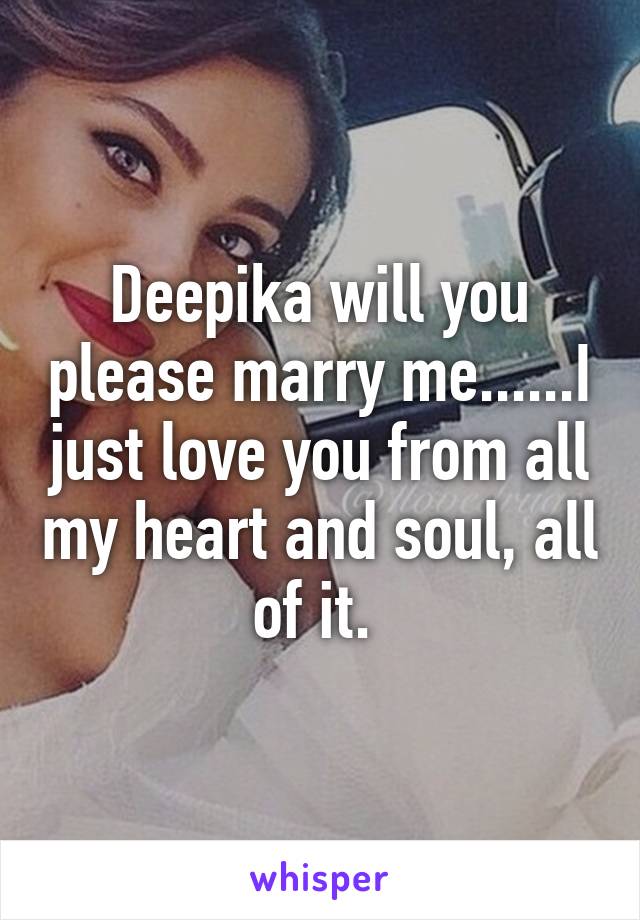 Deepika will you please marry me......I just love you from all my heart and soul, all of it. 
