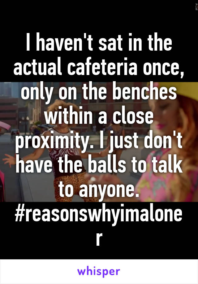 I haven't sat in the actual cafeteria once, only on the benches within a close proximity. I just don't have the balls to talk to anyone. #reasonswhyimaloner