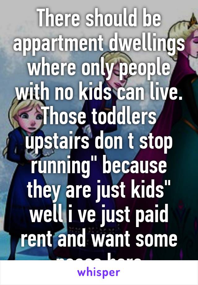 There should be appartment dwellings where only people with no kids can live. Those toddlers upstairs don t stop running" because they are just kids" well i ve just paid rent and want some peace here