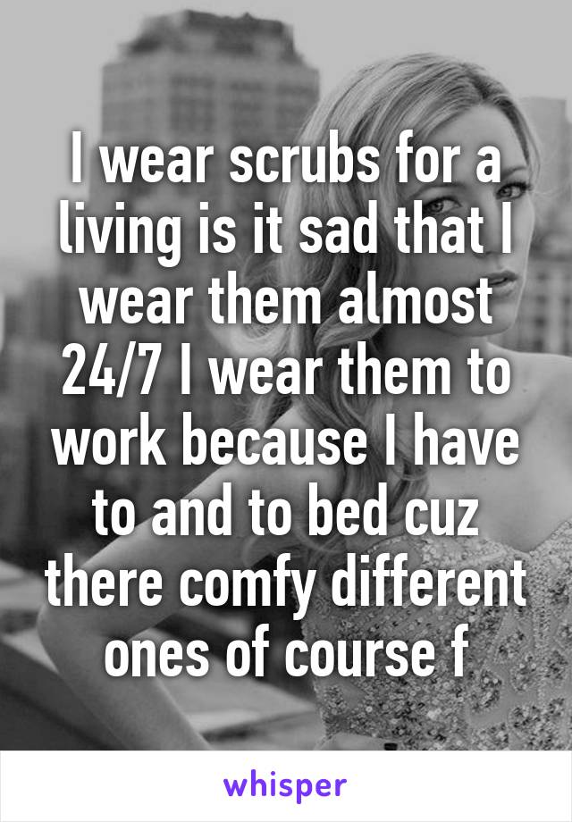 I wear scrubs for a living is it sad that I wear them almost 24/7 I wear them to work because I have to and to bed cuz there comfy different ones of course f