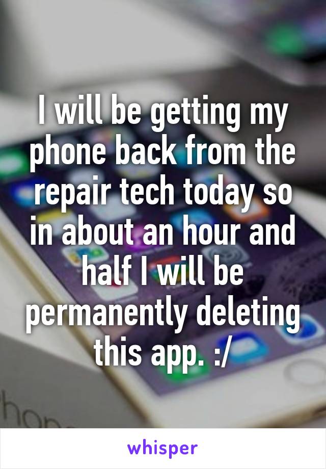 I will be getting my phone back from the repair tech today so in about an hour and half I will be permanently deleting this app. :/