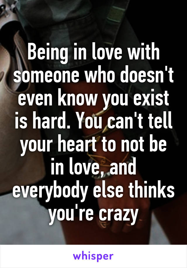 Being in love with someone who doesn't even know you exist is hard. You can't tell your heart to not be in love, and everybody else thinks you're crazy