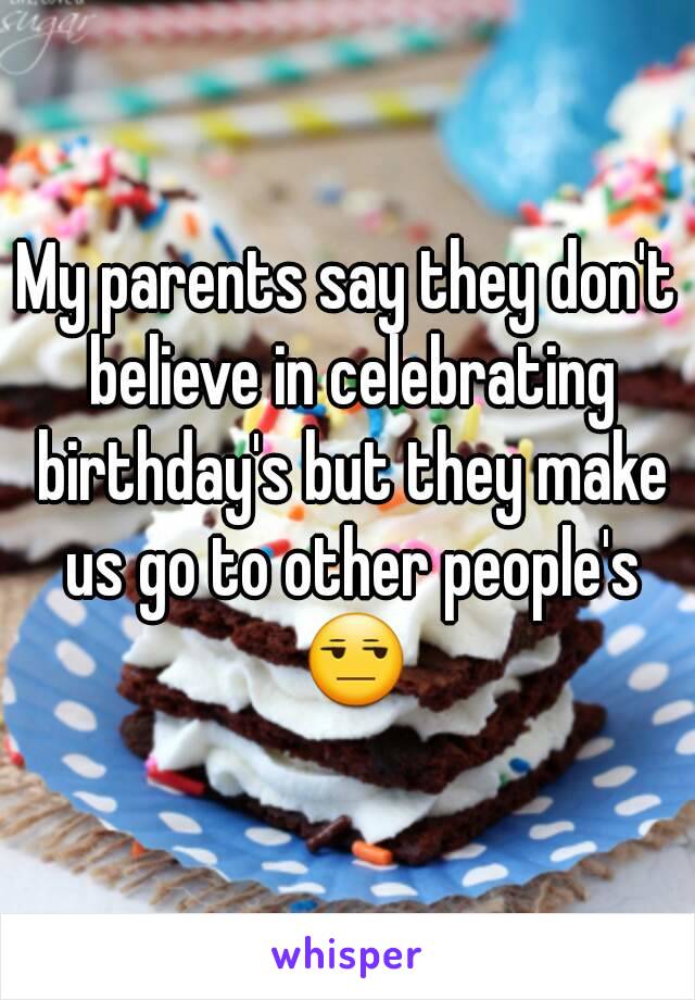 My parents say they don't believe in celebrating birthday's but they make us go to other people's 😒
