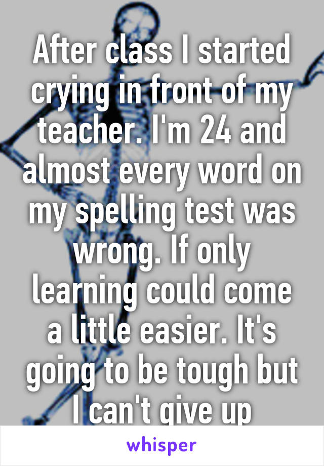 After class I started crying in front of my teacher. I'm 24 and almost every word on my spelling test was wrong. If only learning could come a little easier. It's going to be tough but I can't give up