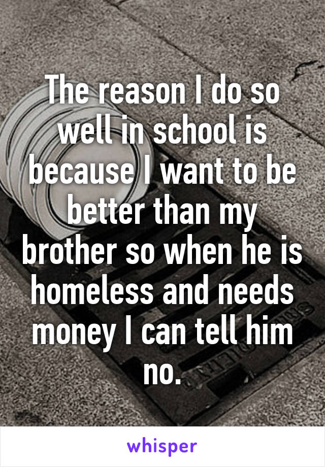 The reason I do so well in school is because I want to be better than my brother so when he is homeless and needs money I can tell him no.