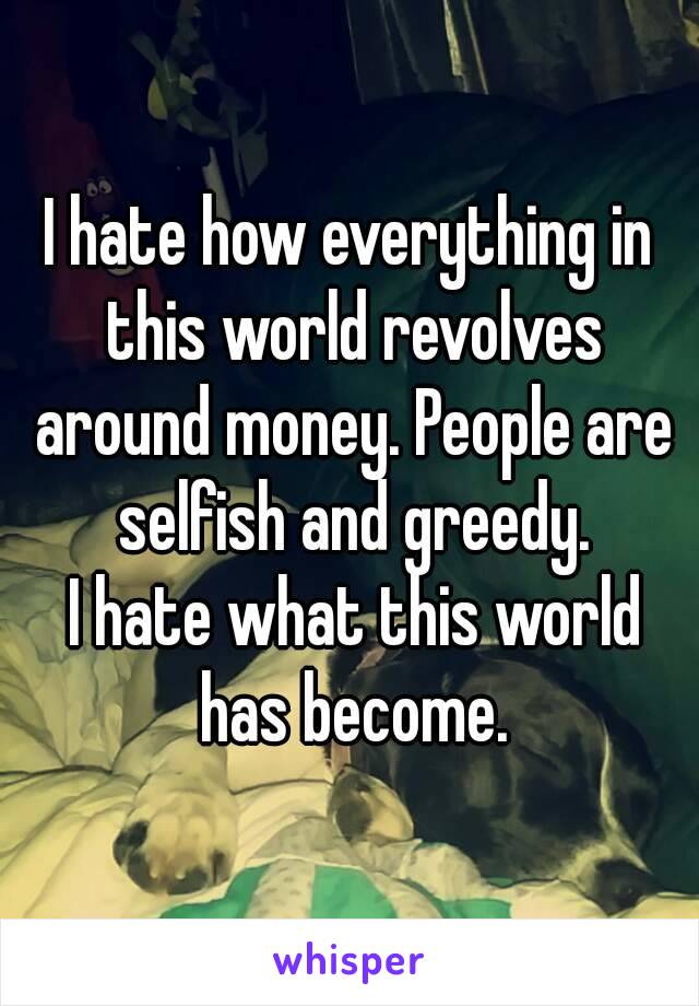 I hate how everything in this world revolves around money. People are selfish and greedy.
 I hate what this world has become.