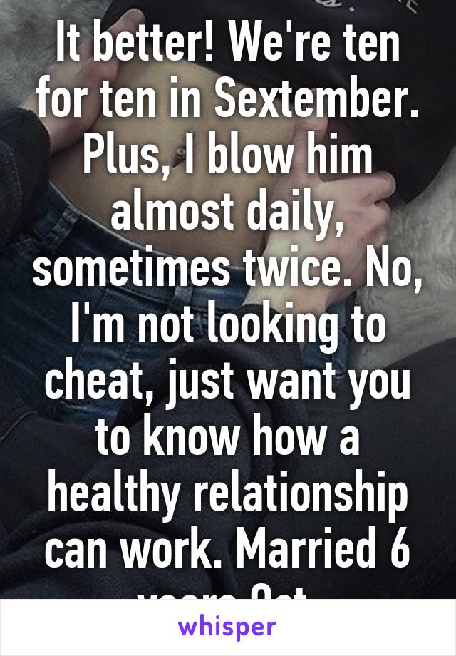 It better! We're ten for ten in Sextember. Plus, I blow him almost daily, sometimes twice. No, I'm not looking to cheat, just want you to know how a healthy relationship can work. Married 6 years Oct.