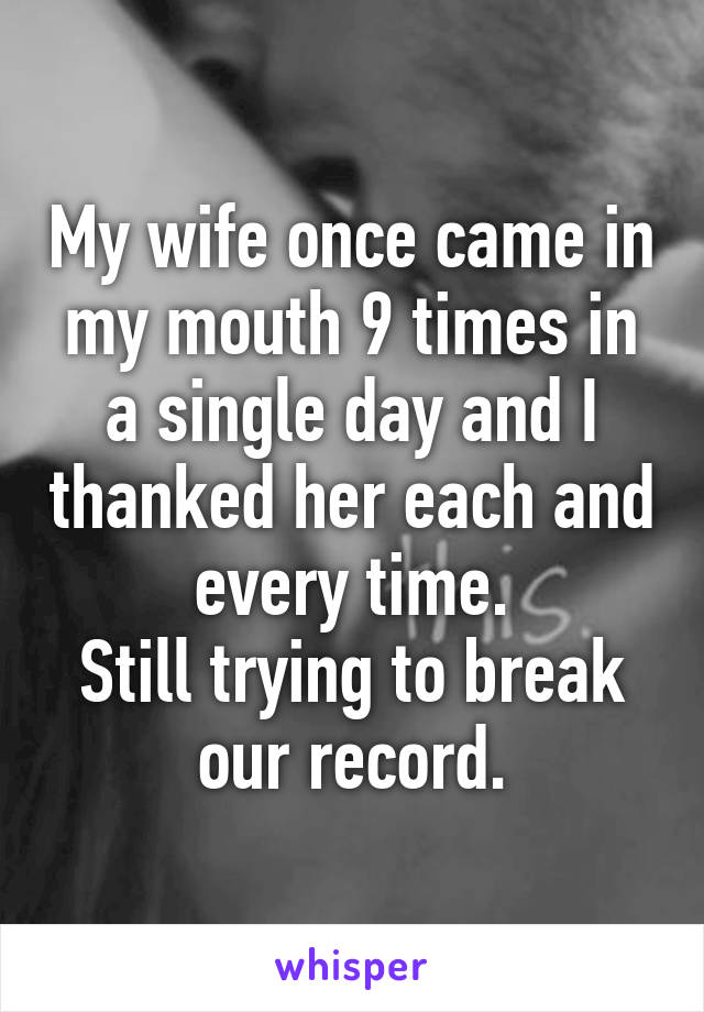 My wife once came in my mouth 9 times in a single day and I thanked her each and every time.
Still trying to break our record.
