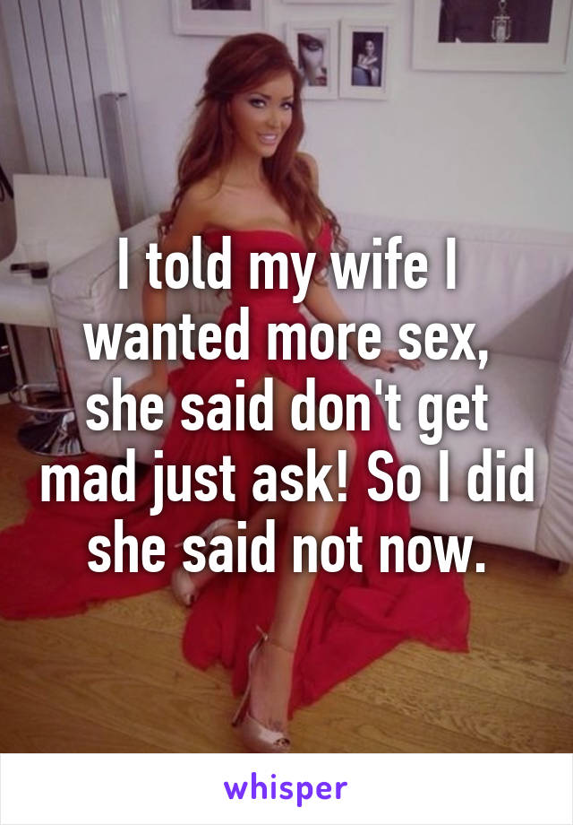 I told my wife I wanted more sex, she said don't get mad just ask! So I did she said not now.