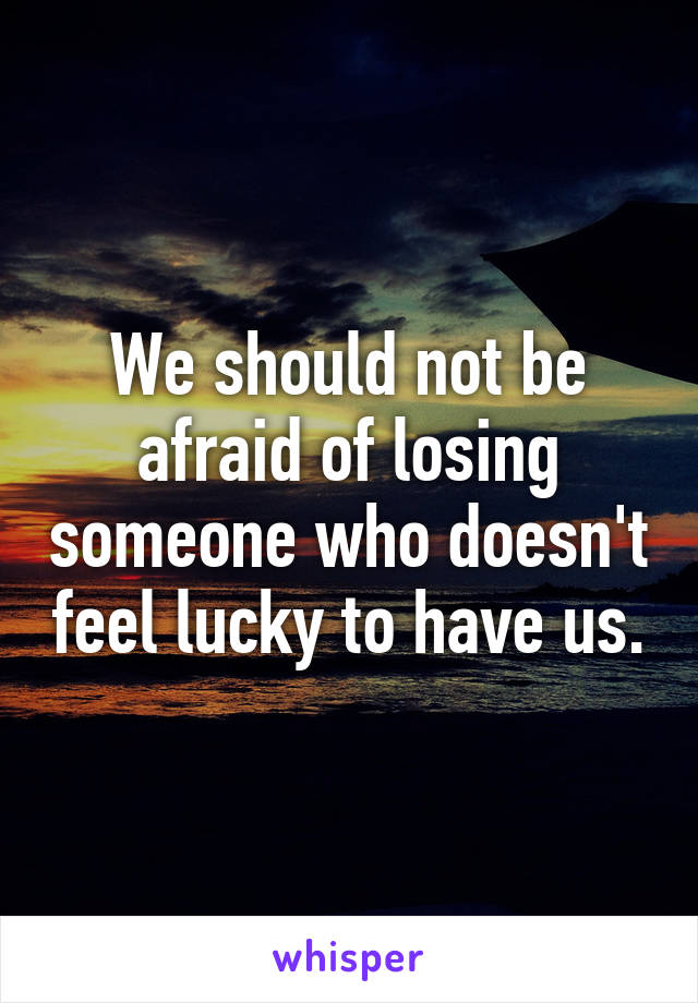 We should not be afraid of losing someone who doesn't feel lucky to have us.