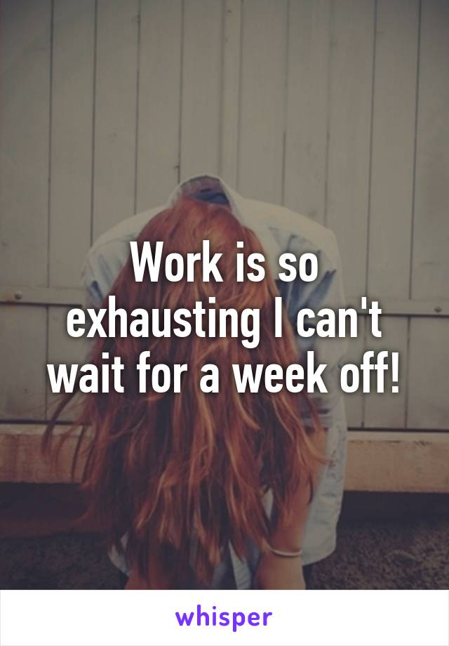 Work is so exhausting I can't wait for a week off!
