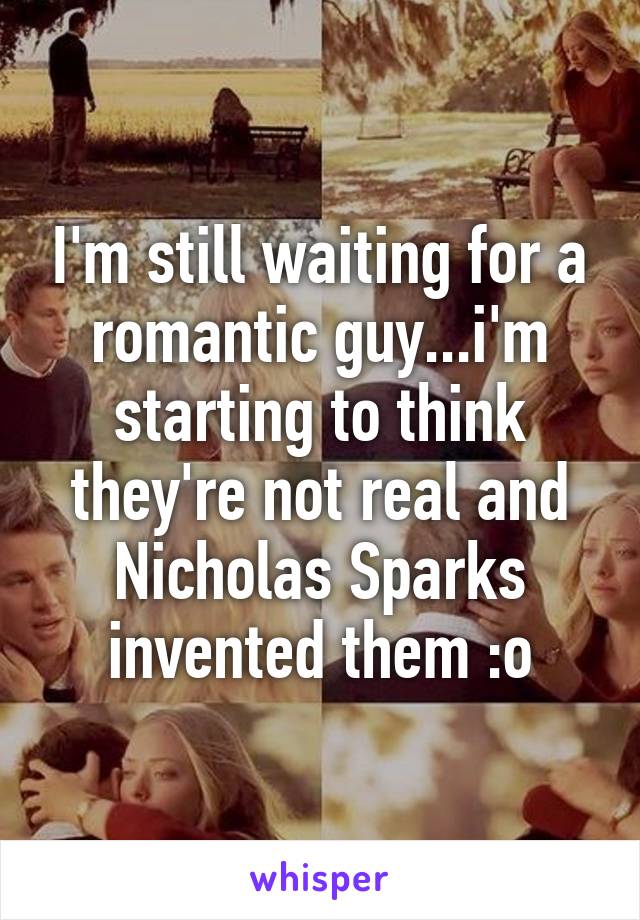 I'm still waiting for a romantic guy...i'm starting to think they're not real and Nicholas Sparks invented them :o