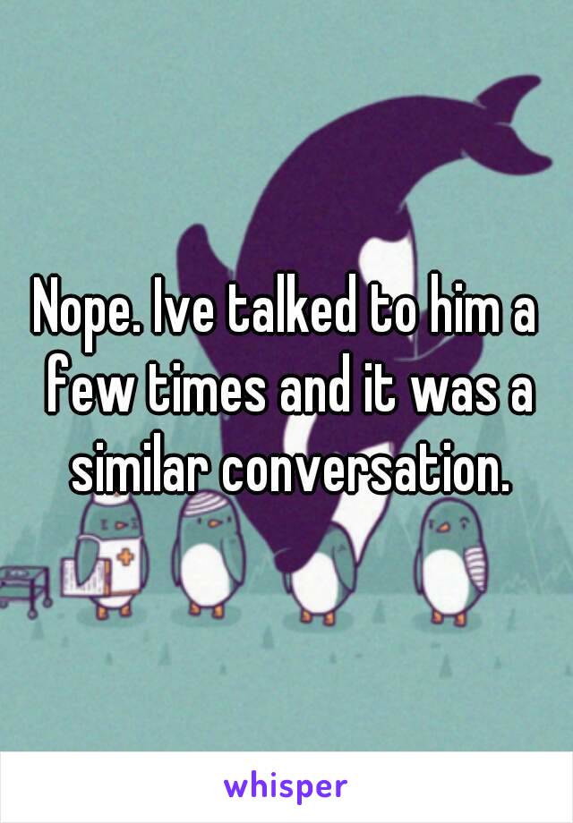 Nope. Ive talked to him a few times and it was a similar conversation.