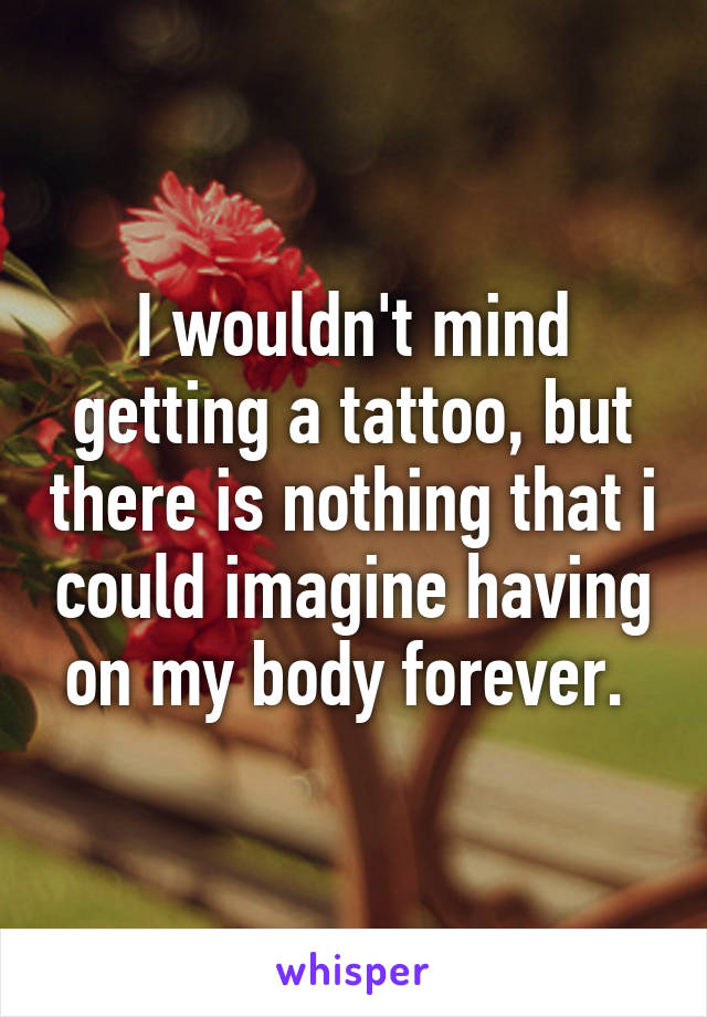 I wouldn't mind getting a tattoo, but there is nothing that i could imagine having on my body forever. 