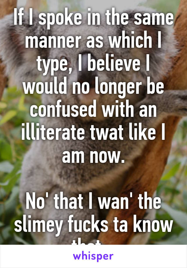 If I spoke in the same manner as which I type, I believe I would no longer be confused with an illiterate twat like I am now.

No' that I wan' the slimey fucks ta know that.  