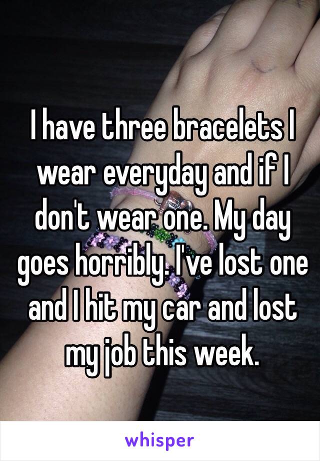 I have three bracelets I wear everyday and if I don't wear one. My day goes horribly. I've lost one and I hit my car and lost my job this week.