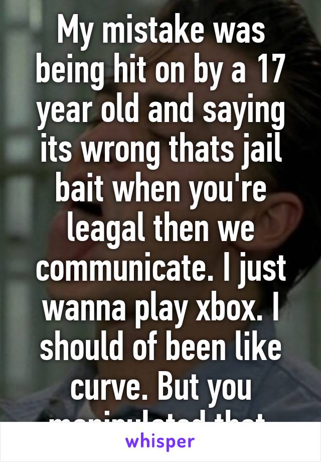 My mistake was being hit on by a 17 year old and saying its wrong thats jail bait when you're leagal then we communicate. I just wanna play xbox. I should of been like curve. But you manipulated that 