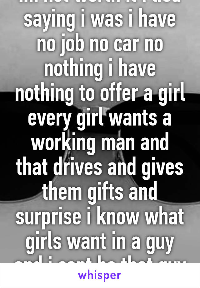 im not worth it i lied saying i was i have no job no car no nothing i have nothing to offer a girl every girl wants a working man and that drives and gives them gifts and surprise i know what girls want in a guy and i cant be that guy sad 