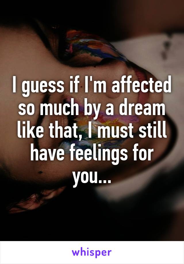 I guess if I'm affected so much by a dream like that, I must still have feelings for you...