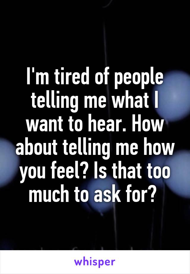 I'm tired of people telling me what I want to hear. How about telling me how you feel? Is that too much to ask for? 