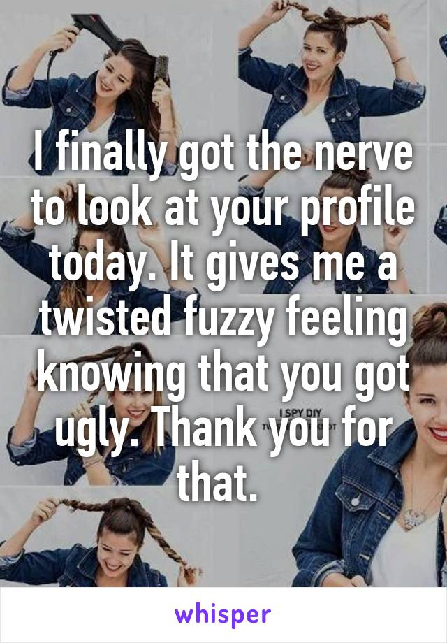 I finally got the nerve to look at your profile today. It gives me a twisted fuzzy feeling knowing that you got ugly. Thank you for that. 