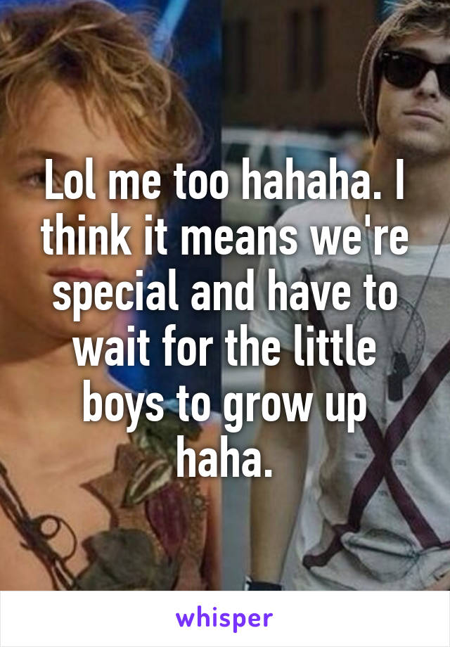 Lol me too hahaha. I think it means we're special and have to wait for the little boys to grow up haha.