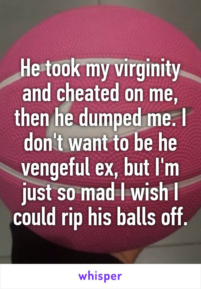 He took my virginity and cheated on me, then he dumped me. I don't want to be he vengeful ex, but I'm just so mad I wish I could rip his balls off.
