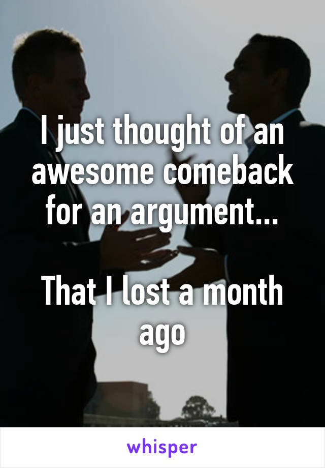 I just thought of an awesome comeback for an argument...

That I lost a month ago