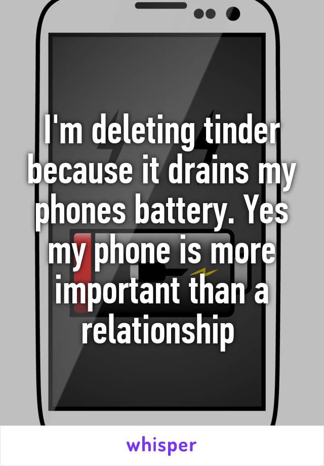 I'm deleting tinder because it drains my phones battery. Yes my phone is more important than a relationship 