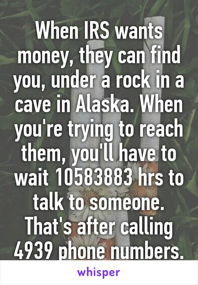 When IRS wants money, they can find you, under a rock in a cave in Alaska. When you're trying to reach them, you'll have to wait 10583883 hrs to talk to someone. That's after calling 4939 phone numbers.