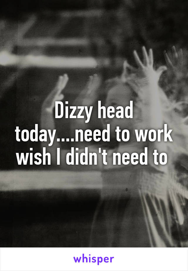 Dizzy head today....need to work wish I didn't need to 