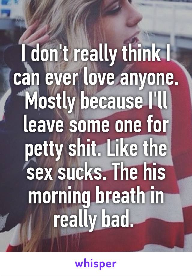I don't really think I can ever love anyone. Mostly because I'll leave some one for petty shit. Like the sex sucks. The his morning breath in really bad. 
