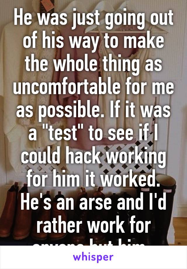 He was just going out of his way to make the whole thing as uncomfortable for me as possible. If it was a "test" to see if I could hack working for him it worked. He's an arse and I'd rather work for anyone but him. 