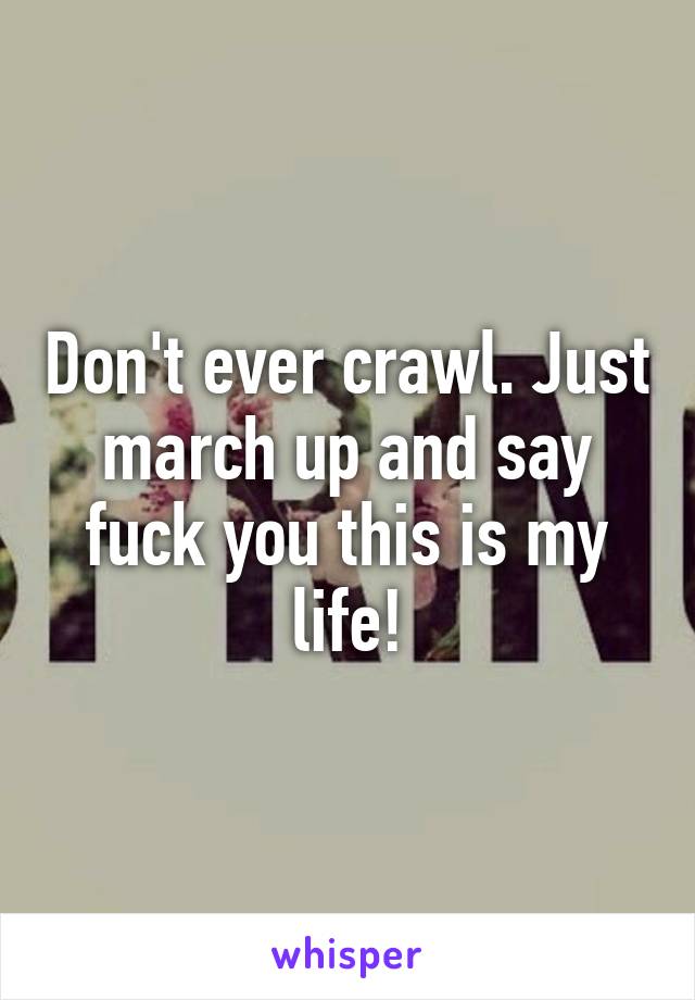 Don't ever crawl. Just march up and say fuck you this is my life!